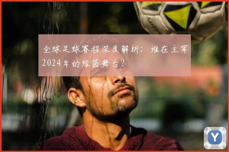 全球足球赛程深度解析：谁在主宰2024年的绿茵舞台？