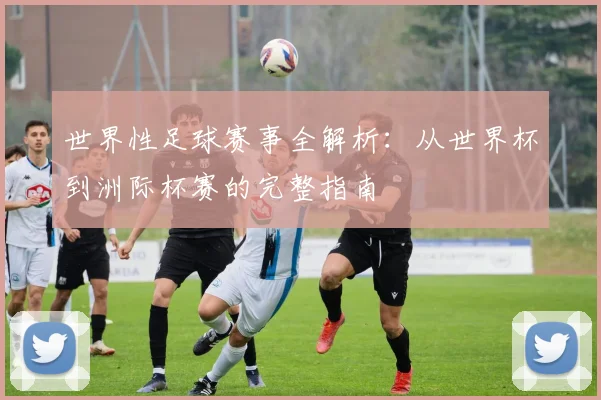 世界性足球赛事全解析：从世界杯到洲际杯赛的完整指南