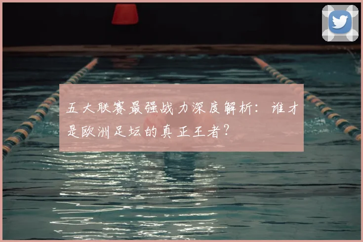五大联赛最强战力深度解析:谁才是欧洲足坛的真正王者?