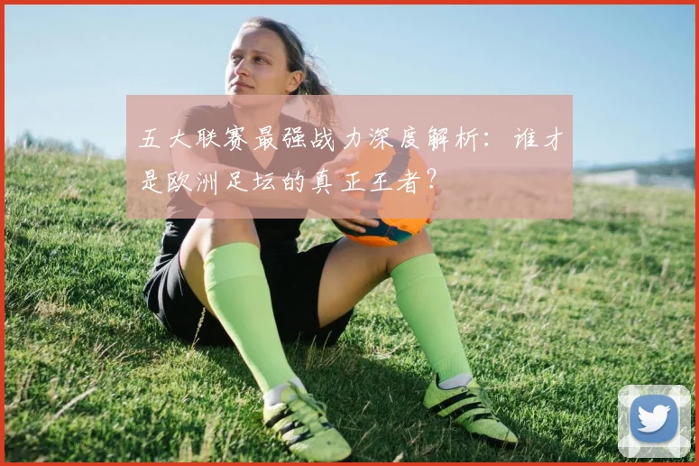 五大联赛最强战力深度解析:谁才是欧洲足坛的真正王者?