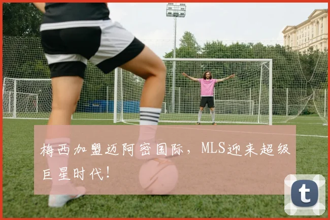 梅西加盟迈阿密国际，MLS迎来超级巨星时代！