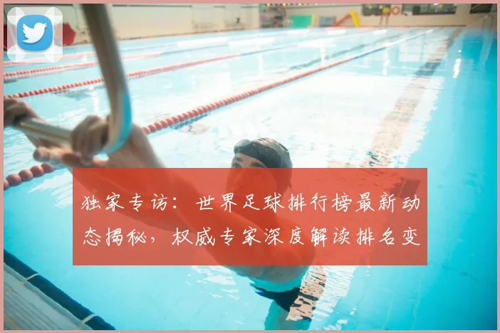 独家专访:世界足球排行榜最新动态揭秘,权威专家深度解读排名变化