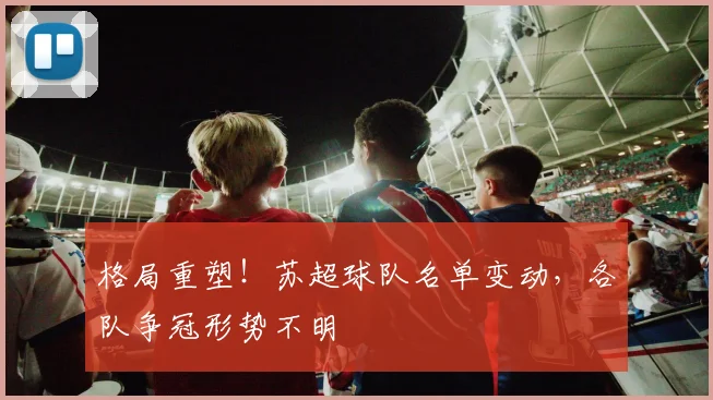 格局重塑!苏超球队名单变动,各队争冠形势不明